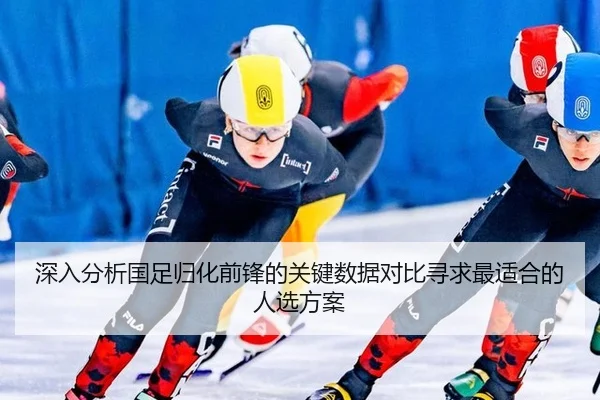 深入分析国足归化前锋的关键数据对比寻求最适合的人选方案